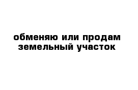 обменяю или продам земельный участок 